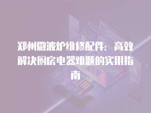 鄭州微波爐維修配件：高效解決廚房電器難題的實(shí)用指南