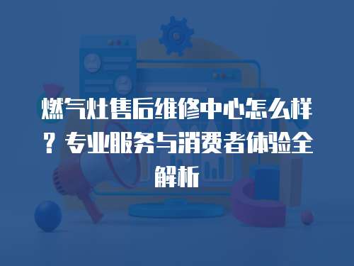 燃氣灶售后維修中心怎么樣？專業服務與消費者體驗全解析