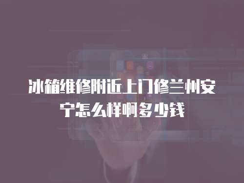 冰箱維修附近上門修蘭州安寧怎么樣啊多少錢