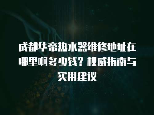 成都華帝熱水器維修地址在哪里啊多少錢？權(quán)威指南與實(shí)用建議
