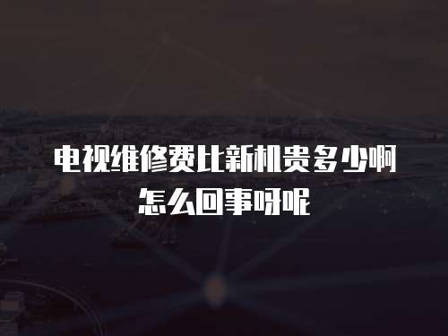 電視維修費比新機貴多少啊怎么回事呀呢