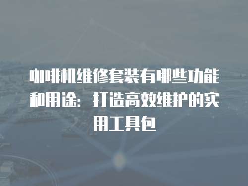 咖啡機(jī)維修套裝有哪些功能和用途：打造高效維護(hù)的實(shí)用工具包