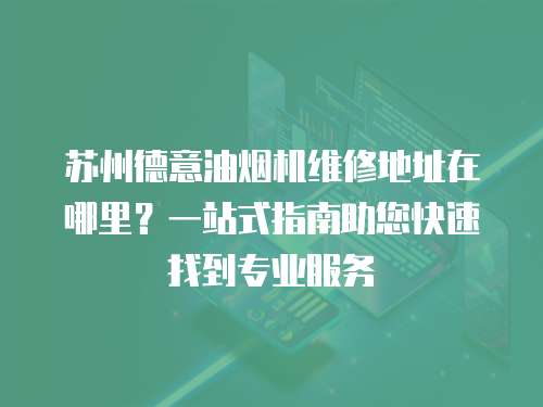 蘇州德意油煙機(jī)維修地址在哪里？一站式指南助您快速找到專業(yè)服務(wù)