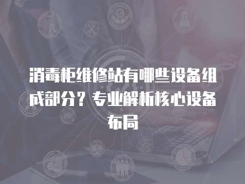 消毒柜維修站有哪些設(shè)備組成部分？專業(yè)解析核心設(shè)備布局