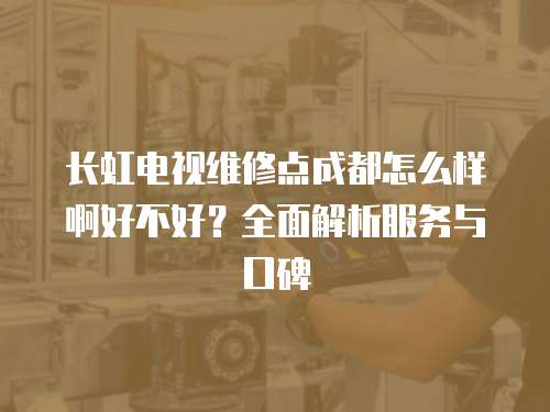 長虹電視維修點成都怎么樣啊好不好？全面解析服務與口碑