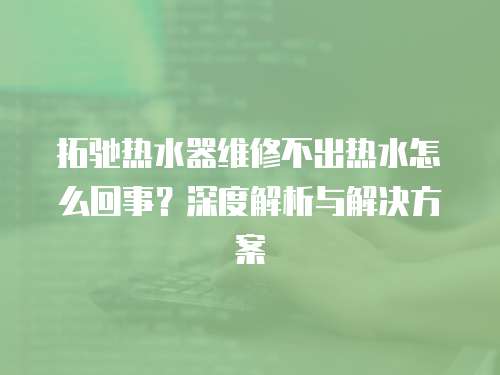 拓馳熱水器維修不出熱水怎么回事？深度解析與解決方案