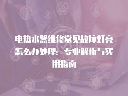電熱水器維修常見故障燈亮怎么辦處理：專業解析與實用指南