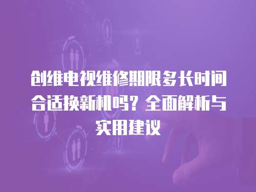 創維電視維修期限多長時間合適換新機嗎？全面解析與實用建議