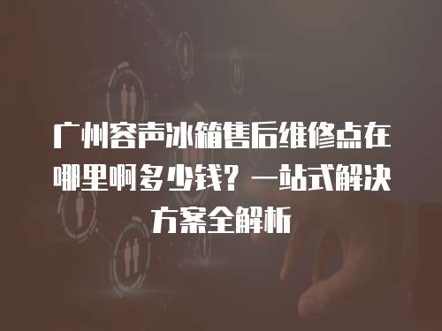 廣州容聲冰箱售后維修點(diǎn)在哪里啊多少錢？一站式解決方案全解析