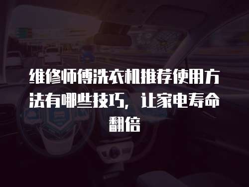 維修師傅洗衣機推薦使用方法有哪些技巧，讓家電壽命翻倍
