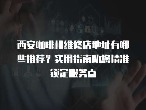 西安咖啡機維修店地址有哪些推薦？實用指南助您精準鎖定服務點