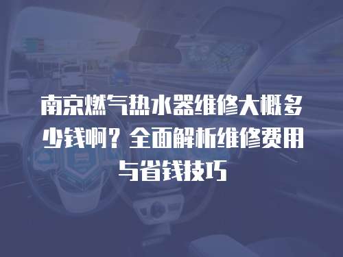 南京燃氣熱水器維修大概多少錢啊？全面解析維修費用與省錢技巧