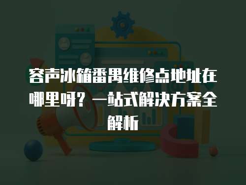 容聲冰箱番禺維修點地址在哪里呀？一站式解決方案全解析