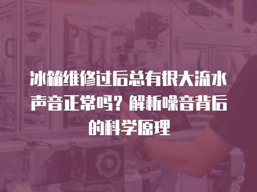 冰箱維修過后總有很大流水聲音正常嗎？解析噪音背后的科學原理