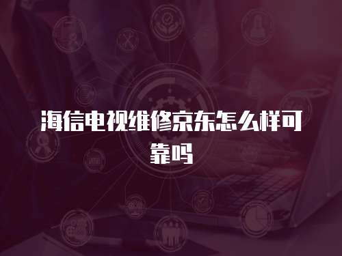 海信電視維修京東怎么樣可靠嗎