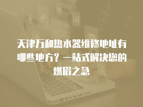 天津萬和熱水器維修地址有哪些地方？一站式解決您的燃眉之急