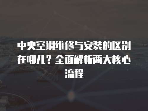 中央空調維修與安裝的區別在哪兒？全面解析兩大核心流程