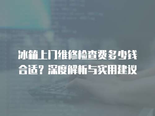 冰箱上門維修檢查費多少錢合適？深度解析與實用建議