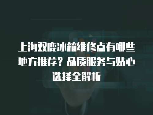 上海雙鹿冰箱維修點有哪些地方推薦？品質服務與貼心選擇全解析