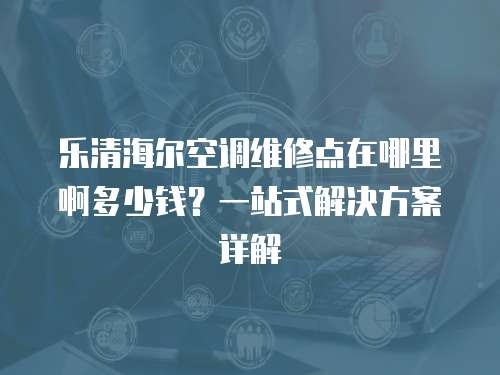 樂清海爾空調維修點在哪里啊多少錢？一站式解決方案詳解