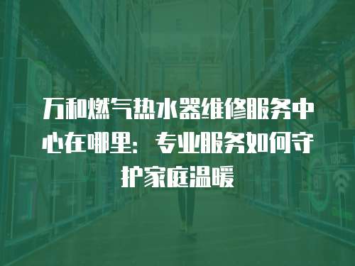 萬和燃氣熱水器維修服務中心在哪里：專業服務如何守護家庭溫暖