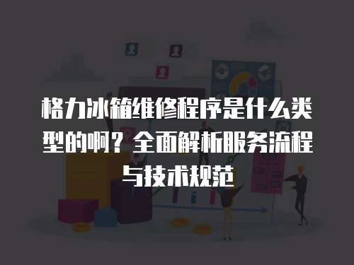 格力冰箱維修程序是什么類型的啊？全面解析服務流程與技術規范