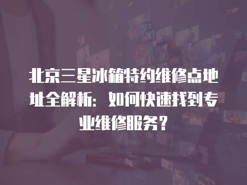 北京三星冰箱特約維修點地址全解析：如何快速找到專業維修服務？