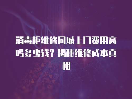 消毒柜維修同城上門費(fèi)用高嗎多少錢？揭秘維修成本真相