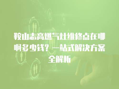 鞍山志高燃氣灶維修點在哪啊多少錢？一站式解決方案全解析