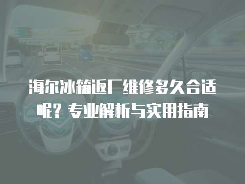海爾冰箱返廠維修多久合適呢？專業(yè)解析與實(shí)用指南