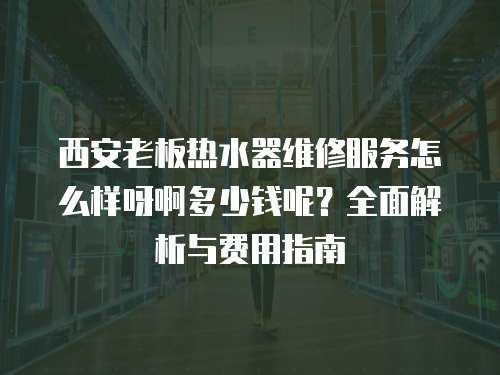 西安老板熱水器維修服務(wù)怎么樣呀啊多少錢呢？全面解析與費用指南