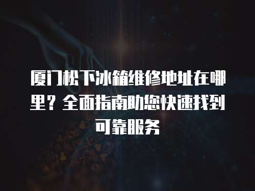 廈門松下冰箱維修地址在哪里？全面指南助您快速找到可靠服務(wù)