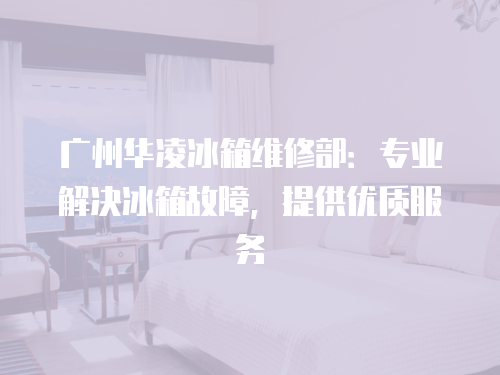 廣州華凌冰箱維修部：專業解決冰箱故障，提供優質服務