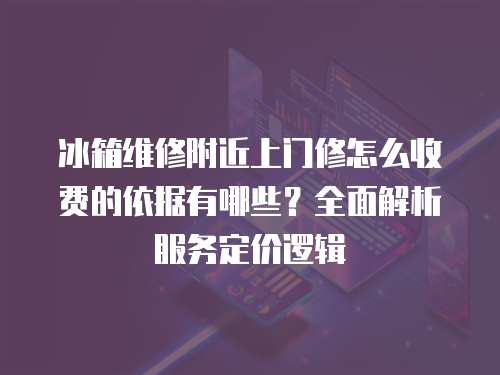 冰箱維修附近上門修怎么收費的依據(jù)有哪些？全面解析服務(wù)定價邏輯