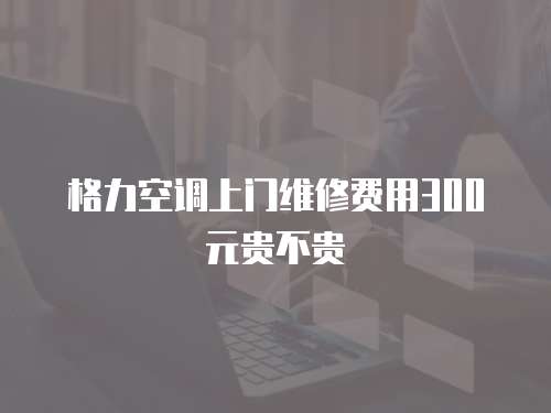 格力空調上門維修費用300元貴不貴