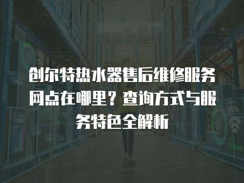 創(chuàng)爾特?zé)崴魇酆缶S修服務(wù)網(wǎng)點(diǎn)在哪里？查詢方式與服務(wù)特色全解析