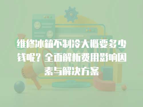 維修冰箱不制冷大概要多少錢呢？全面解析費用影響因素與解決方案