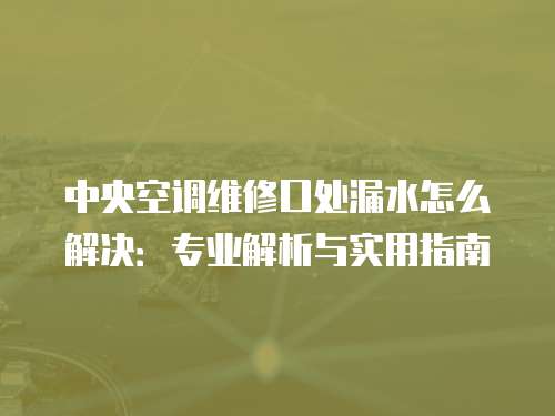 中央空調(diào)維修口處漏水怎么解決：專業(yè)解析與實(shí)用指南