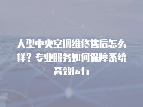 大型中央空調(diào)維修售后怎么樣？專業(yè)服務(wù)如何保障系統(tǒng)高效運(yùn)行