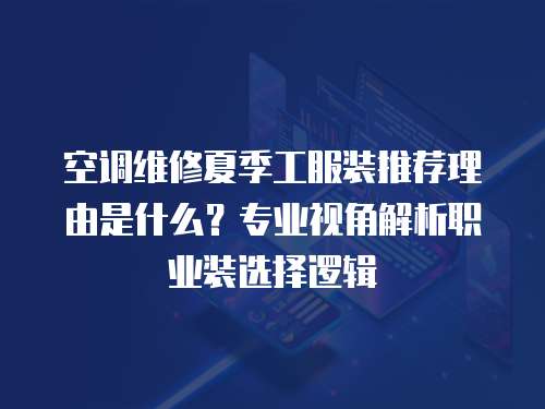 空調維修夏季工服裝推薦理由是什么？專業視角解析職業裝選擇邏輯