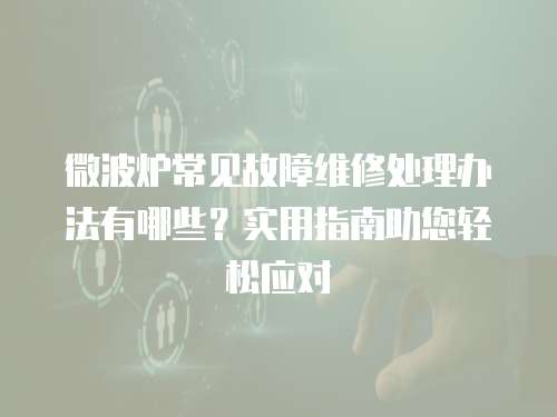 微波爐常見故障維修處理辦法有哪些？實用指南助您輕松應對