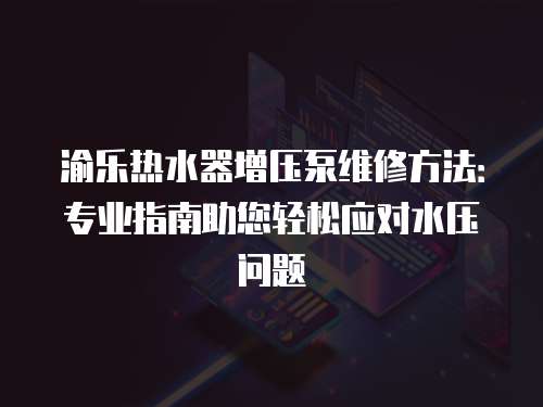 渝樂熱水器增壓泵維修方法：專業(yè)指南助您輕松應對水壓問題