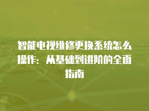 智能電視維修更換系統怎么操作：從基礎到進階的全面指南