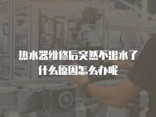熱水器維修后突然不出水了什么原因怎么辦呢