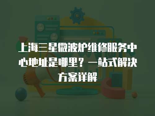 上海三星微波爐維修服務中心地址是哪里？一站式解決方案詳解