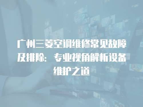 廣州三菱空調(diào)維修常見故障及排除：專業(yè)視角解析設(shè)備維護之道