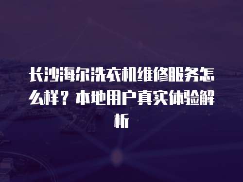 長沙海爾洗衣機維修服務怎么樣？本地用戶真實體驗解析