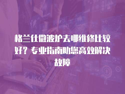 格蘭仕微波爐去哪維修比較好？專業指南助您高效解決故障