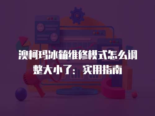 澳柯瑪冰箱維修模式怎么調整大小了：實用指南