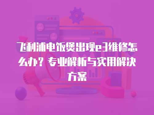 飛利浦電飯煲出現e3維修怎么辦？專業解析與實用解決方案